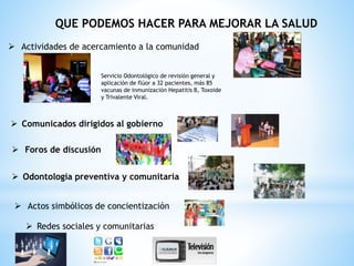 QUE PODEMOS HACER PARA MEJORAR LA SALUD
 Actividades de acercamiento a la comunidad
Servicio Odontológico de revisión general y
aplicación de flúor a 32 pacientes, más 85
vacunas de inmunización Hepatitis B, Toxoide
y Trivalente Viral.
 Comunicados dirigidos al gobierno
 Foros de discusión
 Odontología preventiva y comunitaria
 Actos simbólicos de concientización
 Redes sociales y comunitarias
 