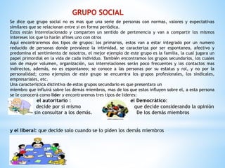 Se dice que grupo social no es mas que una serie de personas con normas, valores y expectativas
similares que se relacionan entre si en forma periódica.
Estos están interrelacionado y comparten un sentido de pertenencia y van a compartir los mismos
intereses los que lo harán afines uno con otros
Aquí encontraremos dos tipos de grupos: los primarios, estos van a estar integrado por un numero
reducido de personas donde prevalece la intimidad, se caracteriza por ser espontaneo, afectivo y
predomina el sentimiento de nosotros, el mejor ejemplo de este grupo es la familia, la cual jugara un
papel primordial en la vida de cada individuo. También encontramos los grupos secundarios, los cuales
son de mayor volumen, organización, sus interrelaciones serán poco frecuentes y los contactos mas
indirectos, además, no es espontaneo; se conoce a las personas por su estatus y rol, y no por la
personalidad; como ejemplos de este grupo se encuentra los grupos profesionales, los sindicales,
empresariales, etc.
Una característica distintiva de estos grupos secundario es que presentara un
miembro que influirá sobre los demás miembros, mas de los que estos influyen sobre el, a esta persona
se le conocerá como líder y encontraremos tres tipos de lideres:
el autoritario : el Democrático:
decide por si mismo que decide considerando la opinión
sin consultar a los demás. De los demás miembros
y el liberal: que decide solo cuando se lo piden los demás miembros
 
