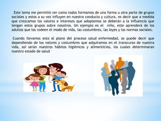 Este tema me permitió ver como todos formamos de una forma u otra parte de grupos
sociales y estos a su vez influyen en nuestra conducta y cultura, es decir que a medida
que crezcamos los valores e intereses que adoptemos se deberán a la influencia que
tengan estos grupos sobre nosotros. Un ejemplo es el niño, este aprenderá de los
adultos que los rodeen el modo de vida, las costumbres, las leyes y las normas sociales.
Cuando llevamos esto al plano del proceso salud enfermedad, se puede decir que
dependiendo de los valores y costumbres que adquiramos en el transcurso de nuestra
vida, así serán nuestros hábitos higiénicos y alimenticios, los cuales determinaran
nuestro estado de salud
 