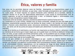 Este tema me ha permitido observar como las familias desempeñan un importantísimo papel en el
crecimiento y desarrollo del individuo, ya que estas están formadas principalmente por nuestros padres,
los cuales serán el motor impulsor en nuestra formación como individuos de la sociedad. Además el
ambiente familiar en el que nos desarrollemos determinará a gran escala el funcionamiento vital de
nuestro organismo, ya que nos puede proporcionar, o bien un ambiente ligado a enfermedades como
también uno que nos garantice nuestra íntegra salud.
Situaciones como las sociales, políticas y económicas determinarán nuestras formas de vida.
Las condiciones en la que vivimos, también será un factor primordial, ejemplo de esto está dado por las
diferentes características presentes entre las familias de zonas rurales y las familias de zonas urbanas,
debido a factores como aislamiento social, estructuras económicas, industrialización, comunicaciones y
otras, que serán uno de los puntos de apoyo principales para determinar el proceso salud-enfermedad del
individuo.
La base de la familia es el matrimonio y su función más importante es orientar, educar y alimentar a todos
sus miembros de tal forma que el mejor regalo que se le puede hacer a la familia es dedicarle tiempo para
estar con ellos, ya que cuando una familia permanece unida, no hay problema que no consigan vencer. Las
cosas materiales jamás sustituirán el amor, cariño, satisfacción y armonía que proporciona la familia ya que
esta es el mejor tesoro que se nos ha podido dar.
Esto es de gran utilidad en la practica odontológica ya que cuando un sistema familiar pierde su
funcionalidad ya sea por crisis que estén atravesando o por crisis externas a ellas, puede surgir un miembro
familiar con síntomas y así aparecer la enfermedad. Este funcionamiento familiar, influirá en la aparición o
no de enfermedades crónicas, psiquiátricas y en las conductas de riesgo de salud. Además es de gran
importancia para el profesional conocer el medio en que se ha desarrollado el individuo para determinar
los factores de riesgo y enfermedades en que puede incurrir para tratarlas
 