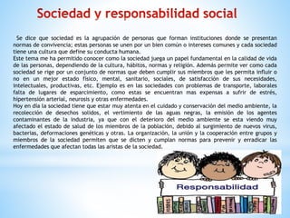 Se dice que sociedad es la agrupación de personas que forman instituciones donde se presentan
normas de convivencia; estas personas se unen por un bien común o intereses comunes y cada sociedad
tiene una cultura que define su conducta humana.
Este tema me ha permitido conocer como la sociedad juega un papel fundamental en la calidad de vida
de las personas, dependiendo de la cultura, hábitos, normas y religión. Además permite ver como cada
sociedad se rige por un conjunto de normas que deben cumplir sus miembros que les permita influir o
no en un mejor estado físico, mental, sanitario, sociales, de satisfacción de sus necesidades,
intelectuales, productivas, etc. Ejemplo es en las sociedades con problemas de transporte, laborales
falta de lugares de esparcimiento, como estas se encuentran mas expensas a sufrir de estrés,
hipertensión arterial, neurosis y otras enfermedades.
Hoy en día la sociedad tiene que estar muy atenta en el cuidado y conservación del medio ambiente, la
recolección de desechos solidos, el vertimiento de las aguas negras, la emisión de los agentes
contaminantes de la industria, ya que con el deterioro del medio ambiente se esta viendo muy
afectado el estado de salud de los miembros de la población, debido al surgimiento de nuevos virus,
bacterias, deformaciones genéticas y otras. La organización, la unión y la cooperación entre grupos y
miembros de la sociedad permiten que se dicten y cumplan normas para prevenir y erradicar las
enfermedades que afectan todas las aristas de la sociedad.
 