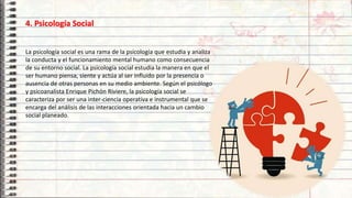 11
4. Psicología Social
La psicología social es una rama de la psicología que estudia y analiza
la conducta y el funcionamiento mental humano como consecuencia
de su entorno social. La psicología social estudia la manera en que el
ser humano piensa, siente y actúa al ser influido por la presencia o
ausencia de otras personas en su medio ambiente. Según el psicólogo
y psicoanalista Enrique Pichón Riviere, la psicología social se
caracteriza por ser una inter-ciencia operativa e instrumental que se
encarga del análisis de las interacciones orientada hacia un cambio
social planeado.
 