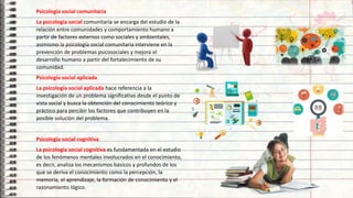 13
Psicología social comunitaria
La psicología social comunitaria se encarga del estudio de la
relación entre comunidades y comportamiento humano a
partir de factores externos como sociales y ambientales,
asimismo la psicología social comunitaria interviene en la
prevención de problemas psicosociales y mejora el
desarrollo humano a partir del fortalecimiento de su
comunidad.
Psicología social aplicada
La psicología social aplicada hace referencia a la
investigación de un problema significativo desde el punto de
vista social y busca la obtención del conocimiento teórico y
práctico para percibir los factores que contribuyen en la
posible solución del problema.
Psicología social cognitiva
La psicología social cognitiva es fundamentada en el estudio
de los fenómenos mentales involucrados en el conocimiento,
es decir, analiza los mecanismos básicos y profundos de los
que se deriva el conocimiento como la percepción, la
memoria, el aprendizaje, la formación de conocimiento y el
razonamiento lógico.
 
