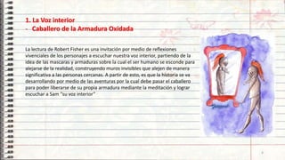 1. La Voz interior
- Caballero de la Armadura Oxidada
La lectura de Robert Fisher es una invitación por medio de reflexiones
vivenciales de los personajes a escuchar nuestra voz interior, partiendo de la
idea de las mascaras y armaduras sobre la cual el ser humano se esconde para
alejarse de la realidad, construyendo muros invisibles que alejen de manera
significativa a las personas cercanas. A partir de esto, es que la historia se va
desarrollando por medio de las aventuras por la cual debe pasar el caballero
para poder liberarse de su propia armadura mediante la meditación y lograr
escuchar a Sam “su voz interior”
4
 