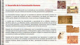 2. Desarrollo de la Comunicación Humana
Hay que entender que toda acción va en caminada por una necesidad, y es preciso decir que
la comunicación nace por el deseo de transmitir una idea, pensamientos y sentimientos.
La comunicación humana surgió por la necesidad de sobrevivir del hombre primitivo en
respuesta a su deseo de transmitir sus ideas y sentimientos a los demás, por medio de la
mímica, gritos, dibujos y las interjecciones, lo que constituyo el lenguaje biológico.
A medida que el hombre fue descubriendo y aprendiendo de su entorno, empezó a
identificar cada ser y sus diferentes sonidos, comprendiendo que los sonidos era una forma
era una forma identificar a otros individuos, desarrollando características como el lenguaje
hablando, manifestaciones pictóricas y los gestos como formas de comunicar.
Después de la formación de las civilizaciones nace la necesidad de preservar y transmitir
mensajes para las futuras generaciones, en Mesopotamia, Egipto y China empieza a surgir los
primeros códigos de escritura. La elaboración del papiro, el papel y la creación de la imprenta
se convierte en medios que facilitan la comunicación.
Pasando de las primeras figuras simples y esquemáticas que reproducían la realidad más
cercana de sus artífices a las complejas composiciones de la actualidad, permitiendo a este
traspasar fronteras, desde la transmisión de ideas, permitiendo al hombre no conocer un
límite.
6
 