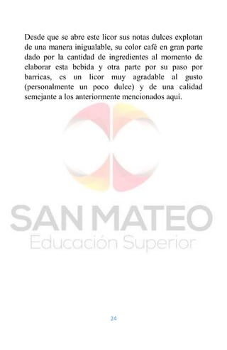 24
Desde que se abre este licor sus notas dulces explotan
de una manera inigualable, su color café en gran parte
dado por la cantidad de ingredientes al momento de
elaborar esta bebida y otra parte por su paso por
barricas, es un licor muy agradable al gusto
(personalmente un poco dulce) y de una calidad
semejante a los anteriormente mencionados aquí.
 