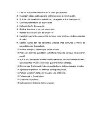 1. Leer las actividades indicadas en el curso propedéutico
2. Investigar sitios posibles para la problemática de la investigación.
3. Solicitar cita con el sitio a seleccionar. para poder aplicar investigación.
4. Elaborar presentación de diapositivas
5. Elaborar diseño de encuesta.
6. Realizar la visita a la escuela secundaria.
7. Realizar la visita al Salón de tercero “B”
8. investigar que tanto conocen los alumnos como profesor, de los asistentes
virtuales.
9. Mostrar cuales son los asistentes virtuales más comunes a través de
presentación de diapositivas.
10.Mostrar ventajas y desventajas de las mismas.
11.Pedir a los alumnos que utilicen su teléfono inteligente para que interaccionen
con él.
12.Aplicar encuesta sobre el conocimiento que tienen de los asistentes virtuales,
que asistentes virtuales conocen y que tanto lo han utilizado.
13.Dar mensaje final mostrándoles el posible futuro de los asistentes virtuales.
14.Agradecer al profesor y a alumnos por la participación.
15.Platicar con el director poder realizarle una entrevista.
16.Elaborar guion de entrevista
17.Entrevistar al profesor.
18.Elaboración de bitácora de investigación
 