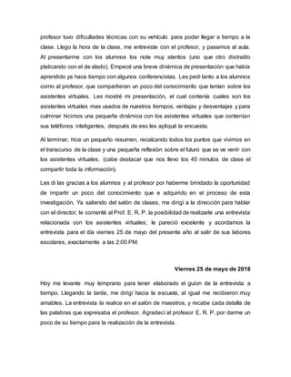 profesor tuvo dificultades técnicas con su vehículo para poder llegar a tiempo a la
clase. Llego la hora de la clase, me entreviste con el profesor, y pasamos al aula.
Al presentarme con los alumnos los note muy atentos (uno que otro distraído
platicando con el de alado). Empecé una breve dinámica de presentación que había
aprendido ya hace tiempo con algunos conferencistas. Les pedi tanto a los alumnos
como al profesor, que compartieran un poco del conocimiento que tenían sobre los
asistentes virtuales. Les mostré mi presentación, el cual contenía cuales son los
asistentes virtuales mas usados de nuestros tiempos, ventajas y desventajas y para
culminar hicimos una pequeña dinámica con los asistentes virtuales que contenían
sus teléfonos inteligentes, después de eso les apliqué la encuesta.
Al terminar, hice un pequeño resumen, recalcando todos los puntos que vivimos en
el transcurso de la clase y una pequeña reflexión sobre el futuro que se ve venir con
los asistentes virtuales. (cabe destacar que nos llevo los 45 minutos de clase el
compartir toda la información).
Les di las gracias a los alumnos y al profesor por haberme brindado la oportunidad
de impartir un poco del conocimiento que e adquirido en el proceso de esta
investigación. Ya saliendo del salón de clases, me dirigí a la dirección para hablar
con el director; le comenté al Prof. E. R. P. la posibilidad de realizarle una entrevista
relacionada con los asistentes virtuales; le pareció excelente y acordamos la
entrevista para el día viernes 25 de mayo del presente año al salir de sus labores
escolares, exactamente a las 2:00 PM.
Viernes 25 de mayo de 2018
Hoy me levante muy temprano para tener elaborado el guion de la entrevista a
tiempo. Llegando la tarde, me dirigí hacia la escuela, al igual me recibieron muy
amables. La entrevista la realice en el salón de maestros, y recabe cada detalla de
las palabras que expresaba el profesor. Agradecí al profesor E. R. P. por darme un
poco de su tiempo para la realización de la entrevista.
 