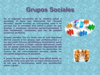 En el segundo encuentro de la materia salud y
sociedad, el tema que abarcamos fue “Grupos
Sociales” donde hicimos un crucigrama, este a mi
parecer fue la actividad mas difícil a pesar de que
éramos 2 personas, duramos aproximadamente 2
días haciéndolo, cuadrando que las 26 palabra
quedaran perfectas.
Grupos sociales fue un tema con el cual logramos
darnos cuenta a los grupos que pertenecemos y a
los que como futuros odontólogos formaremos parte
durante la carrera y luego cuando ejerzamos como
tal, en donde podremos relacionar dependiendo del
grupo social donde se encuentren los pacientes, las
causas de las enfermedades bucales, dando un
excelente diagnostico al paciente.
A pesar de que fue la actividad más difícil desde mi
punto de vista creo que fue un logro intrapersonal; y
al ver que lo terminamos sentí una satisfacción
plena y grata.
 