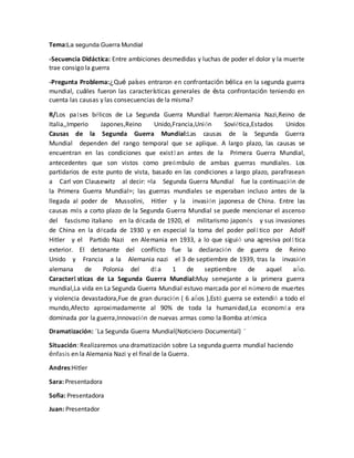 Tema:La segunda Guerra Mundial
-Secuencia Didáctica: Entre ambiciones desmedidas y luchas de poder el dolor y la muerte
trae consigo la guerra
-Pregunta Problema:¿Qué países entraron en confrontación bélica en la segunda guerra
mundial, cuáles fueron las características generales de ésta confrontación teniendo en
cuenta las causas y las consecuencias de la misma?
R/Los países bélicos de La Segunda Guerra Mundial fueron:Alemania Nazi,Reino de
Italia,,Imperio Japones,Reino Unido,Francia,Unión Soviética,Estados Unidos
Causas de la Segunda Guerra Mundial:Las causas de la Segunda Guerra
Mundial dependen del rango temporal que se aplique. A largo plazo, las causas se
encuentran en las condiciones que existían antes de la Primera Guerra Mundial,
antecedentes que son vistos como preámbulo de ambas guerras mundiales. Los
partidarios de este punto de vista, basado en las condiciones a largo plazo, parafrasean
a Carl von Clausewitz al decir: «la Segunda Guerra Mundial fue la continuación de
la Primera Guerra Mundial»; las guerras mundiales se esperaban incluso antes de la
llegada al poder de Mussolini, Hitler y la invasión japonesa de China. Entre las
causas más a corto plazo de la Segunda Guerra Mundial se puede mencionar el ascenso
del fascismo italiano en la década de 1920, el militarismo japonés y sus invasiones
de China en la década de 1930 y en especial la toma del poder político por Adolf
Hitler y el Partido Nazi en Alemania en 1933, a lo que siguió una agresiva política
exterior. El detonante del conflicto fue la declaración de guerra de Reino
Unido y Francia a la Alemania nazi el 3 de septiembre de 1939, tras la invasión
alemana de Polonia del día 1 de septiembre de aquel año.
Características de La Segunda Guerra Mundial:Muy semejante a la primera guerra
mundial,La vida en La Segunda Guerra Mundial estuvo marcada por el número de muertes
y violencia devastadora,Fue de gran duración ( 6 años ),Está guerra se extendió a todo el
mundo,Afecto aproximadamente al 90% de toda la humanidad,La economía era
dominada por la guerra,Innovación de nuevas armas como la Bomba atómica
Dramatización: ¨La Segunda Guerra Mundial(Noticiero Documental) ¨
Situación: Realizaremos una dramatización sobre La segunda guerra mundial haciendo
énfasis en la Alemania Nazi y el final de la Guerra.
Andres:Hitler
Sara: Presentadora
Sofia: Presentadora
Juan: Presentador
 