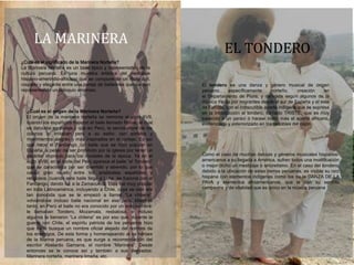 EL TONDERO
LA MARINERA
¿Cuál es el origen de la Marinera Norteña?
El origen de la marinera norteña se remonta al siglo XVII,
cuando los españoles trajeron el baile llamado Minué, el cual
se danzaba en pareja y que en Perú, la servidumbre de los
colonos lo imitaban pero a su estilo: con sonidos y
movimientos alegres y más inspirados en el cortejo. Es así
que nace el Fandango, un baile que se hizo popular en
España, a pesar de ser prohibido por la iglesia por tener un
carácter impropio para los modales de la época. Ya en el
siglo XVIII, en el norte del Perú aparece el baile “el Tondero”
que se caracteriza por ser divertido y atrevido, por lo que
causó gran reuelo entre los aristóratas españoles y
religiosos, cuando este baile llega a Lima, se fusiona con el
Fandango, dando luz a la Zamacueca. Esta fue muy popular
en toda Latinoamérica, incluyendo a Chile, cuya versión era
tan conocida que se le empezó a llamar “La chilena”,
volviéndose incluso baile nacional en ese país. Mientras
tanto, en Perú el baile no era conocido por un solo nombre:
le llamaban Tondero, Mozamala, resbalosa, e incluso
algunos la llamaron “La chilena” es por eso que, durante la
guerra con Chile, el espíritu patriota de los peruanos hizo
que se le busque un nombre oficial alejado del nombre de
los enemigos. De esta forma y homenajeando al os héroes
de la Marina peruana, es que surge a recomendación del
escritor Abelardo Gamarra, el nombre “Marinera”. Desde
entonces se le conoce así y también a sus derivados:
Marinera norteña, marinera limeña, etc.
¿Cuál es el significado de la Marinera Norteña?
La Marinera Norteña es un baile típico y representativo de la
cultura peruana. Es una muestra artística del mestizaje
hispano-amerindio-africano que se compone de un ritmo ágil,
coqueto y elegante entre una pareja de bailarines que danzan
representando un coloquio amoroso.
El tondero es una danza y género musical de origen
peruano específicamente norteño, creación en
el Departamento de Piura, y derivada según algunos de la
música traída por migrantes desde el sur de España y el este
de Europa, con el indiscutible aporte indígena que se expresa
en la introducción al tondero, llamado TRISTE, que es muy
parecido a un yaraví ó harawi indio, más el aporte africano,
evidenciado y exteriorizado en los redobles del cajón.
Como el caso de muchas danzas y géneros musicales hispanos-
americanos a su llegada a América, sufren todos una modificación
o mejor dicho un mestizaje ó sincretismo. En el caso del tondero,
debido a la ubicación de estas tierras peruanas, es visible su raíz
hispana con elementos indígenas como los de la DANZA DE LA
PAVA y elementos afroamericanos, que le dan su sentido
campestre y de vitalidad que es único en la música peruana
 