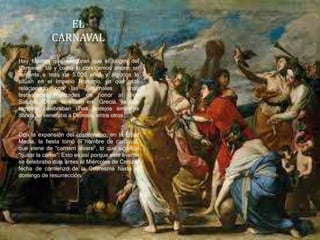 EL
CARNAVAL
Hay fuentes que aseguran que el origen del
Carnaval, tal y como lo conocemos ahora, se
remonta a más de 5.000 años y algunos lo
sitúan en el Imperio Romano, ya que está
relacionado con las Saturnales unas
festividades realizadas en honor al dios
Saturno. Otros, lo sitúan en Grecia, ya que
también celebraban unos festejos similares
donde se veneraba a Dionisio, entre otros.
Con la expansión del cristianismo, en la Edad
Media, la fiesta tomó el nombre de carnaval,
que viene de “carnem levare”, lo que significa
“quitar la carne”. Esto es así porque este evento
se celebraba días antes al Miércoles de Ceniza,
fecha de comienzo de la Cuaresma hasta el
domingo de resurrección.
 