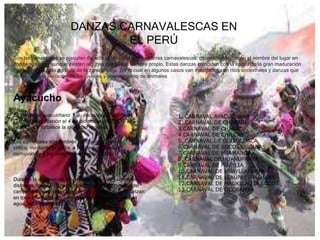 DANZAS CARNAVALESCAS EN
EL PERÚ
Son las danzas que se ejecutan durante la fiesta de las chicharras carnavalescas, generalmente toman el nombre del lugar en
donde se bailan aunque existen algunas que llevan nombre propio. Estas danzas coinciden con la época de la gran maduración
de acuerdo al ciclo agrícola de la zona andina, por lo cual en algunos casos van mezclados con ritos ancestrales y danzas que
representan la iniciación de los jóvenes y apareamiento de animales
Ayacucho
El carnaval ayacuchano fue declarado Patrimonio
Cultural de la Nación el 4 de diciembre de 2003 y su
celebración fortalece la identidad regional.
Los carnavales son también oportunidad para la
crítica, mediante la sátira, a problemas como la
corrupción y a las autoridades involucradas.
Durante la celebración se emplean vistosos y coloridos
disfraces, trajes típicos de Huamanga y vestimentas del
campo. Además de las comparsas o pandillas que danzan
en todo momento, durante esta festividad se juega con
agua, talco y serpentinas.
1. CARNAVAL AYACUCHANO
2. CARNAVAL DE CHACARÍ
3.CARNAVAL DE CHAKA
4.CARNAVAL DE CHILCAS
5. CARNAVAL DE CULLUCHACA
6.CARNAVAL DE SOCOS LUCANAS
7.CARNAVAL DE HUAMANGA
8. CARNAVAL DE HUANUPAMPA
9.CARNAVAL DE HUAYLIA
10.CARNAVAL DE HUAYLLAPAMPA
11.CARNAVAL DE LLAUPAY - PUKLLAY
12.CARNAVAL DE MAUKLLAQTA SOCOS
13.CARNAVAL DE OCOBAMBA
 