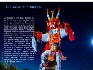 La diablada es una danza llamada así
por la careta y el traje de diablo que
usan los danzantes. La danza
representa el enfrentamiento entre las
fuerzas del bien y del mal, reuniendo
tantos elementos propios de la religión
católica introducida durante la presencia
hispánica como los del ritual tradicional
andino. Su origen recae a la época
colonial, cuando los jesuitas vinieron a
evangelizar Sudamérica y realizaban
auto sacramentales en la localidad de
Juli, en el departamento de Puno.
Actualmente, la diablada cobra una
notable presencia durante la Festividad
en honor a la Santísima Virgen de la
Candelaria de Puno, la cual fue
declarada por la Unesco como
Patrimonio Inmaterial e Intangible de la
Humanidad. Danza muy aclamada por el
pueblo peruano, aunque muchos
pensaban que era adoración al diablo
por su distintivo nombre.
DIABALADA PERUANA
 