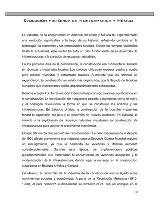 19
Evolución histórica en Norteamérica y México
La industria de la construcción en América del Norte y México ha experimentado
una evolución significativa a lo largo de su historia, reflejando cambios en la
tecnología, la economía y las necesidades sociales. Desde los tiempos coloniales
hasta la actualidad, este sector ha sido un pilar fundamental en el desarrollo de
infraestructuras y la creación de espacios habitables.
En los primeros días de la colonización, la construcción era rudimentaria, basada
en técnicas y materiales locales. Los colonos utilizaban madera, piedra y adobe
para edificar viviendas y estructuras básicas. A medida que las colonias se
expandieron, la construcción se volvió más organizada, con la llegada de técnicas
europeas que incorporaron estilos arquitectónicos más sofisticados.
Durante el siglo XIX, la Revolución Industrial trajo consigo avances significativos en
la construcción. La introducción de maquinaria pesada y materiales como el acero
y el hormigón revolucionó la forma en que se construían los edificios y las
infraestructuras. En Estados Unidos, la construcción de ferrocarriles y puentes
facilitó la expansión del país y el desarrollo de nuevas ciudades. En Canadá, la
minería y la explotación de recursos naturales impulsaron la construcción de
infraestructura para apoyar el crecimiento económico.
El siglo XX marcó otro período de transformación. La Gran Depresión de la década
de 1930 afectó gravemente a la industria, pero la Segunda Guerra Mundial impulsó
un resurgimiento, ya que la demanda de viviendas y fábricas aumentó
considerablemente. Durante esta época, se implementaron políticas
gubernamentales que fomentaron la construcción de viviendas asequibles y la
modernización de la infraestructura, dando lugar a un auge en la construcción
suburbana en Estados Unidos y Canadá.
En México, el desarrollo de la industria de la construcción estuvo ligado a los
movimientos sociales y económicos. A partir de la Revolución Mexicana (1910-
1920), el país comenzó a modernizar su infraestructura, con un enfoque en la
 