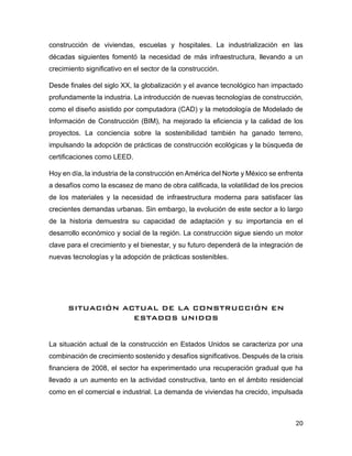 20
construcción de viviendas, escuelas y hospitales. La industrialización en las
décadas siguientes fomentó la necesidad de más infraestructura, llevando a un
crecimiento significativo en el sector de la construcción.
Desde finales del siglo XX, la globalización y el avance tecnológico han impactado
profundamente la industria. La introducción de nuevas tecnologías de construcción,
como el diseño asistido por computadora (CAD) y la metodología de Modelado de
Información de Construcción (BIM), ha mejorado la eficiencia y la calidad de los
proyectos. La conciencia sobre la sostenibilidad también ha ganado terreno,
impulsando la adopción de prácticas de construcción ecológicas y la búsqueda de
certificaciones como LEED.
Hoy en día, la industria de la construcción en América del Norte y México se enfrenta
a desafíos como la escasez de mano de obra calificada, la volatilidad de los precios
de los materiales y la necesidad de infraestructura moderna para satisfacer las
crecientes demandas urbanas. Sin embargo, la evolución de este sector a lo largo
de la historia demuestra su capacidad de adaptación y su importancia en el
desarrollo económico y social de la región. La construcción sigue siendo un motor
clave para el crecimiento y el bienestar, y su futuro dependerá de la integración de
nuevas tecnologías y la adopción de prácticas sostenibles.
SITUACIÓN ACTUAL DE LA CONSTRUCCIÓN EN
ESTADOS UNIDOS
La situación actual de la construcción en Estados Unidos se caracteriza por una
combinación de crecimiento sostenido y desafíos significativos. Después de la crisis
financiera de 2008, el sector ha experimentado una recuperación gradual que ha
llevado a un aumento en la actividad constructiva, tanto en el ámbito residencial
como en el comercial e industrial. La demanda de viviendas ha crecido, impulsada
 