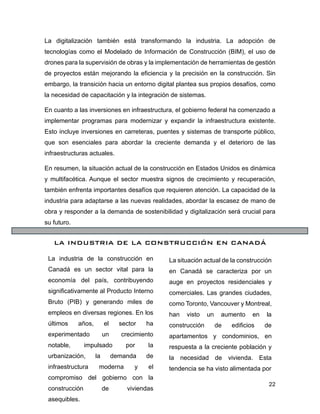 22
La digitalización también está transformando la industria. La adopción de
tecnologías como el Modelado de Información de Construcción (BIM), el uso de
drones para la supervisión de obras y la implementación de herramientas de gestión
de proyectos están mejorando la eficiencia y la precisión en la construcción. Sin
embargo, la transición hacia un entorno digital plantea sus propios desafíos, como
la necesidad de capacitación y la integración de sistemas.
En cuanto a las inversiones en infraestructura, el gobierno federal ha comenzado a
implementar programas para modernizar y expandir la infraestructura existente.
Esto incluye inversiones en carreteras, puentes y sistemas de transporte público,
que son esenciales para abordar la creciente demanda y el deterioro de las
infraestructuras actuales.
En resumen, la situación actual de la construcción en Estados Unidos es dinámica
y multifacética. Aunque el sector muestra signos de crecimiento y recuperación,
también enfrenta importantes desafíos que requieren atención. La capacidad de la
industria para adaptarse a las nuevas realidades, abordar la escasez de mano de
obra y responder a la demanda de sostenibilidad y digitalización será crucial para
su futuro.
LA INDUSTRIA DE LA CONSTRUCCIÓN EN CANADÁ
La industria de la construcción en
Canadá es un sector vital para la
economía del país, contribuyendo
significativamente al Producto Interno
Bruto (PIB) y generando miles de
empleos en diversas regiones. En los
últimos años, el sector ha
experimentado un crecimiento
notable, impulsado por la
urbanización, la demanda de
infraestructura moderna y el
compromiso del gobierno con la
construcción de viviendas
asequibles.
La situación actual de la construcción
en Canadá se caracteriza por un
auge en proyectos residenciales y
comerciales. Las grandes ciudades,
como Toronto, Vancouver y Montreal,
han visto un aumento en la
construcción de edificios de
apartamentos y condominios, en
respuesta a la creciente población y
la necesidad de vivienda. Esta
tendencia se ha visto alimentada por
 