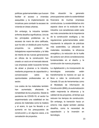 23
políticas gubernamentales que buscan
facilitar el acceso a viviendas
asequibles y la implementación de
iniciativas para combatir la escasez de
vivienda en áreas urbanas.
Sin embargo, la industria también
enfrenta desafíos significativos. Uno de
los principales problemas es la
escasez de mano de obra calificada,
que ha sido un obstáculo para muchos
proyectos. La jubilación de
trabajadores experimentados y la falta
de interés de las nuevas generaciones
en oficios de la construcción han
creado un vacío en el mercado laboral.
Las empresas están buscando formas
de atraer a jóvenes a la industria,
mediante programas de capacitación y
concienciación sobre las
oportunidades profesionales en el
sector.
Los costos de los materiales también
han aumentado, afectando la
rentabilidad de los proyectos. Desde la
pandemia de COVID-19, el sector ha
experimentado una volatilidad en los
precios de materiales como la madera
y el acero, lo que ha llevado a un
aumento en los presupuestos de
construcción y, en algunos casos, a la
cancelación de proyectos.
Esta situación ha generado
preocupaciones sobre la sostenibilidad
financiera de muchas empresas
constructoras. La sostenibilidad es otro
aspecto clave en la evolución de la
industria. Los canadienses están cada
vez más conscientes de la importancia
de la construcción ecológica, y las
regulaciones gubernamentales están
impulsando la adopción de prácticas
más sostenibles. La utilización de
materiales reciclables, la eficiencia
energética y la reducción de la huella
de carbono son ahora consideraciones
fundamentales en el diseño y la
construcción de nuevos proyectos.
La digitalización y la incorporación de
tecnologías avanzadas están
transformando la manera en que se
lleva a cabo la construcción en
Canadá. El uso de herramientas como
el Modelado de Información de
Construcción (BIM) y la automatización
están mejorando la eficiencia y la
calidad de los proyectos, al tiempo que
reducen los tiempos de construcción.
Sin embargo, la transición hacia un
entorno más digital también plantea
desafíos, como la necesidad de
capacitación y la inversión en
tecnología.
 