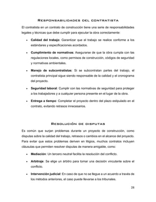 28
Responsabilidades del contratista
El contratista en un contrato de construcción tiene una serie de responsabilidades
legales y técnicas que debe cumplir para ejecutar la obra correctamente:
• Calidad del trabajo: Garantizar que el trabajo se realice conforme a los
estándares y especificaciones acordados.
• Cumplimiento de normativas: Asegurarse de que la obra cumpla con las
regulaciones locales, como permisos de construcción, códigos de seguridad
y normativas ambientales.
• Manejo de subcontratistas: Si se subcontratan partes del trabajo, el
contratista principal sigue siendo responsable de la calidad y el cronograma
del proyecto.
• Seguridad laboral: Cumplir con las normativas de seguridad para proteger
a los trabajadores y a cualquier persona presente en el lugar de la obra.
• Entrega a tiempo: Completar el proyecto dentro del plazo estipulado en el
contrato, evitando retrasos innecesarios.
Resolución de disputas
Es común que surjan problemas durante un proyecto de construcción, como
disputas sobre la calidad del trabajo, retrasos o cambios en el alcance del proyecto.
Para evitar que estos problemas deriven en litigios, muchos contratos incluyen
cláusulas que permiten resolver disputas de manera amigable, como:
• Mediación: Un tercero neutral facilita la resolución del conflicto.
• Arbitraje: Se elige un árbitro para tomar una decisión vinculante sobre el
conflicto.
• Intervención judicial: En caso de que no se llegue a un acuerdo a través de
los métodos anteriores, el caso puede llevarse a los tribunales.
 