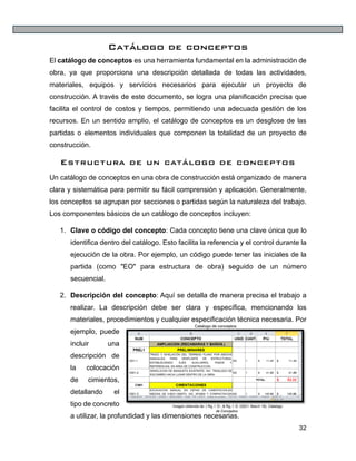 32
Catálogo de conceptos
El catálogo de conceptos es una herramienta fundamental en la administración de
obra, ya que proporciona una descripción detallada de todas las actividades,
materiales, equipos y servicios necesarios para ejecutar un proyecto de
construcción. A través de este documento, se logra una planificación precisa que
facilita el control de costos y tiempos, permitiendo una adecuada gestión de los
recursos. En un sentido amplio, el catálogo de conceptos es un desglose de las
partidas o elementos individuales que componen la totalidad de un proyecto de
construcción.
Estructura de un catálogo de conceptos
Un catálogo de conceptos en una obra de construcción está organizado de manera
clara y sistemática para permitir su fácil comprensión y aplicación. Generalmente,
los conceptos se agrupan por secciones o partidas según la naturaleza del trabajo.
Los componentes básicos de un catálogo de conceptos incluyen:
1. Clave o código del concepto: Cada concepto tiene una clave única que lo
identifica dentro del catálogo. Esto facilita la referencia y el control durante la
ejecución de la obra. Por ejemplo, un código puede tener las iniciales de la
partida (como "EO" para estructura de obra) seguido de un número
secuencial.
2. Descripción del concepto: Aquí se detalla de manera precisa el trabajo a
realizar. La descripción debe ser clara y específica, mencionando los
materiales, procedimientos y cualquier especificación técnica necesaria. Por
ejemplo, puede
incluir una
descripción de
la colocación
de cimientos,
detallando el
tipo de concreto
a utilizar, la profundidad y las dimensiones necesarias.
Imagen obtenida de: ( Rg, I. D., & Rg, I. D. (2021, March 18). Catalogo
de Conceptos.
Catalogo de conceptos
 