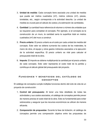 33
3. Unidad de medida: Cada concepto tiene asociada una unidad de medida
que puede ser metros cuadrados (m²), metros cúbicos (m³), piezas,
toneladas, etc., según corresponda a la actividad descrita. La unidad de
medida es crucial para el cálculo de costos y la estimación de cantidades.
4. Cantidad: La cantidad hace referencia al volumen o número de unidades que
se requieren para completar el concepto. Por ejemplo, si el concepto es la
construcción de un muro, la cantidad sería la superficie total en metros
cuadrados (m²) del muro a construir.
5. Precio unitario: El precio unitario es el costo por cada unidad de medida del
concepto. Este valor se obtiene sumando los costos de los materiales, la
mano de obra, el equipo y otros gastos indirectos asociados a la ejecución
de la actividad específica. El precio unitario es vital para calcular el
presupuesto total de la obra.
6. Importe: El importe se obtiene multiplicando la cantidad por el precio unitario
de cada concepto. Este valor representa el costo total de la partida y
contribuye al cálculo global del presupuesto del proyecto.
Funciones y beneficios del catálogo de
conceptos
El catálogo de conceptos cumple múltiples funciones dentro del ciclo de vida de un
proyecto de construcción:
1. Control del presupuesto: Al tener una lista detallada de todas las
actividades y sus costos asociados, el catálogo de conceptos permite prever
de manera precisa el costo total de la obra. Esto es fundamental para evitar
sobrecostos y asegurar que los recursos económicos se utilicen de manera
eficiente.
2. Comparación de propuestas: Durante la fase de licitación, el catálogo de
conceptos permite una comparación objetiva entre las propuestas de
 
