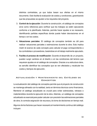 34
distintos contratistas, ya que todos basan sus ofertas en el mismo
documento. Esto facilita la evaluación de costos y condiciones, garantizando
que las propuestas se ajusten a los requisitos del proyecto.
3. Control de la ejecución: Durante la construcción, el catálogo de conceptos
sirve como referencia para verificar que los trabajos se estén ejecutando
conforme a lo planificado. Además, permite hacer ajustes si es necesario,
identificando partidas específicas donde puede haber desviaciones en el
tiempo o en los costos.
4. Valuaciones parciales: El catálogo de conceptos también es útil para
realizar valuaciones parciales o estimaciones durante la obra. Esto implica
medir el avance de cada concepto para calcular el pago correspondiente a
los contratistas o proveedores, basándose en el trabajo realmente ejecutado.
5. Facilita el proceso de modificación: Durante el desarrollo de un proyecto,
pueden surgir cambios en el diseño o en las condiciones del terreno que
requieran ajustes en el catálogo de conceptos. Gracias a su estructura clara,
es sencillo identificar los conceptos que se ven afectados y recalcular los
costos y tiempos de ejecución.
Actualización y Mantenimiento del Catálogo de
Conceptos
La actualización del catálogo de conceptos permite que el proyecto de construcción
se mantenga alineado con la realidad, tanto en términos técnicos como financieros.
Mantener el catálogo actualizado es crucial para evitar sobrecostos, retrasos o
malentendidos durante la ejecución de la obra. Además, un catálogo de conceptos
actualizado es esencial para poder calcular con precisión las estimaciones parciales
de obra, la correcta asignación de recursos y la toma de decisiones en tiempo real.
Algunos de los factores que hacen necesario el mantenimiento continuo del catálogo
incluyen:
 