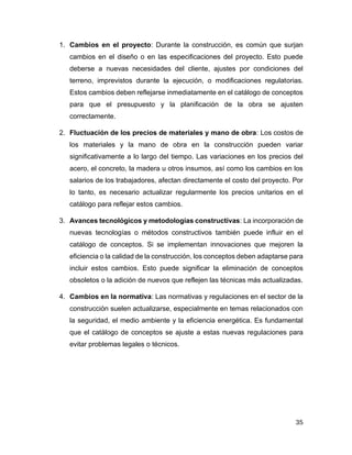 35
1. Cambios en el proyecto: Durante la construcción, es común que surjan
cambios en el diseño o en las especificaciones del proyecto. Esto puede
deberse a nuevas necesidades del cliente, ajustes por condiciones del
terreno, imprevistos durante la ejecución, o modificaciones regulatorias.
Estos cambios deben reflejarse inmediatamente en el catálogo de conceptos
para que el presupuesto y la planificación de la obra se ajusten
correctamente.
2. Fluctuación de los precios de materiales y mano de obra: Los costos de
los materiales y la mano de obra en la construcción pueden variar
significativamente a lo largo del tiempo. Las variaciones en los precios del
acero, el concreto, la madera u otros insumos, así como los cambios en los
salarios de los trabajadores, afectan directamente el costo del proyecto. Por
lo tanto, es necesario actualizar regularmente los precios unitarios en el
catálogo para reflejar estos cambios.
3. Avances tecnológicos y metodologías constructivas: La incorporación de
nuevas tecnologías o métodos constructivos también puede influir en el
catálogo de conceptos. Si se implementan innovaciones que mejoren la
eficiencia o la calidad de la construcción, los conceptos deben adaptarse para
incluir estos cambios. Esto puede significar la eliminación de conceptos
obsoletos o la adición de nuevos que reflejen las técnicas más actualizadas.
4. Cambios en la normativa: Las normativas y regulaciones en el sector de la
construcción suelen actualizarse, especialmente en temas relacionados con
la seguridad, el medio ambiente y la eficiencia energética. Es fundamental
que el catálogo de conceptos se ajuste a estas nuevas regulaciones para
evitar problemas legales o técnicos.
 