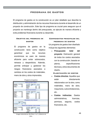 48
PROGRAMA DE GASTOS
El programa de gastos en la construcción es un plan detallado que describe la
distribución y administración de los recursos financieros durante el desarrollo de un
proyecto de construcción. Este tipo de programa es crucial para asegurar que el
proyecto se mantenga dentro del presupuesto, se ejecute de manera eficiente y
evite problemas financieros durante su desarrollo.
Objetivo del programa de
gastos
El programa de gastos en la
construcción tiene como objetivo
garantizar que los recursos
económicos se usen de manera
eficiente para evitar sobrecostos,
retrasos y desperdicios. Además,
permite anticipar y gestionar los
riesgos financieros asociados a
cambios en los costos de materiales,
mano de obra y otros imprevistos.
Componentes principales del
programa de gastos
Un programa de gastos bien diseñado
incluye los siguientes elementos:
• Presupuesto total del
proyecto: Estimación general
de todos los costos asociados
con la construcción, basada en
planos, especificaciones
técnicas y otros documentos de
diseño.
Clasificación de costos
• Costos directos: Aquellos que
están directamente
relacionados con la obra, como
materiales, mano de obra,
maquinaria, subcontrataciones,
etc.
• Costos indirectos: Gastos
administrativos, licencias,
permisos, seguros, costos
financieros, etc.
Programa de gastos
Imagen obtenida de: (De Obra, J. (s. f.). Balance de
obra.
 