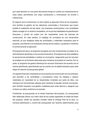 5
que cada decisión en una parte del proceso tenga en cuenta sus implicaciones en
otras áreas, permitiendo una mejor coordinación y minimización de errores o
ineficiencias.
El negocio de la construcción no solo implica la ejecución física de los proyectos,
sino también la gestión de las relaciones comerciales y financieras que hacen
posible la realización de las obras. Las empresas constructoras y los contratistas
deben navegar en un entorno competitivo, en el que las habilidades de planificación
financiera y control de costos son tan importantes como las técnicas de
construcción. En este sentido, el catálogo de conceptos es una herramienta
esencial, ya que desglosa todas las actividades y materiales necesarios para el
proyecto, permitiendo una evaluación precisa de los costos y ayudando a mantener
el control durante la ejecución.
El programa de obra y el programa de gastos son dos componentes cruciales en la
administración del tiempo y los recursos financieros. El programa de obra establece
la secuencia de actividades a realizar en el proyecto, asegurando que los recursos
se empleen en el momento adecuado para mantener el proyecto en marcha. Por su
parte, el programa de gastos distribuye los recursos financieros de acuerdo con el
avance planificado, garantizando que se cuente con el capital necesario para cada
etapa sin desviar el presupuesto global.
Un aspecto financiero importante en los proyectos de construcción son los anticipos,
que permiten a los contratistas y proveedores iniciar los trabajos o adquirir
materiales sin necesidad de un desembolso inmediato por parte de ellos. Los
anticipos son herramientas valiosas para mantener la liquidez durante el proyecto,
pero también requieren una gestión cuidadosa para evitar desvíos y asegurar que
el dinero se utilice conforme a lo previsto.
Finalmente, el presupuesto es el núcleo financiero del proyecto. Un presupuesto
bien elaborado ofrece una visión clara de los costos esperados en todas las fases
del proyecto, desde los estudios iniciales hasta la entrega final de la obra. La
correcta planificación y control del presupuesto son factores determinantes para
 