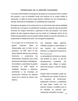 51
Importancia de la gestión financiera
La correcta administración del programa de gastos es crucial para evitar la quiebra
del proyecto o que el contratista tenga que financiar de su propio bolsillo el
sobrecosto. La falta de control puede generar conflictos con los inversionistas y
clientes, afectando la rentabilidad y la credibilidad del constructor.
El programa de gastos en la construcción es un instrumento clave para la viabilidad
financiera de un proyecto. Su planificación cuidadosa y ejecución rigurosa permiten
minimizar los riesgos financieros y garantizar el éxito del proyecto. Una buena
gestión de este programa asegura que los costos se mantengan dentro de los
límites presupuestados y que se puedan realizar ajustes en caso de imprevistos, sin
comprometer la calidad de la obra ni el cronograma establecido.
En el sector de la construcción una
gestión financiera sólida es
indispensable para el éxito de los
proyectos. Un ERP como el que
ofrece Infotools optimiza los procesos
financieros y proporciona las
herramientas necesarias para tomar
decisiones informadas y estratégicas.
Al centralizar y automatizar la gestión
financiera un ERP mejora la
visibilidad, precisión y eficiencia,
permitiendo a las empresas de
construcción enfrentar los desafíos
únicos de su sector de manera más
efectiva.
Las empresas deben gestionar
múltiples contratos y subcontratos, lo
que requiere una coordinación
eficiente y un seguimiento riguroso de
los presupuestos.
La necesidad de monitoreo en tiempo
real también es crítica. Ya que las
actualizaciones constantes son
necesarias para reflejar el estado
actual del proyecto y permitir ajustes
oportunos.
Adoptar estas tecnologías puede ser
el diferencial que impulse el éxito de
los proyectos de construcción,
asegurando eficiencia y rentabilidad
en cada etapa. Contar con una
solución robusta y confiable como la
de Infotools es esencial para
mantenerse competitivo y exitoso.
 