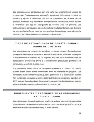 54
Las estimaciones de construcción son una parte muy importante del proceso de
construcción. Proporcionan una estimación aproximada del costo de construir un
proyecto y ayudan a determinar qué tipo de presupuesto se necesita para el
proyecto. Estas son muy importantes en el proceso de construcción porque ayudan
a determinar qué tipo de presupuesto se necesita para un proyecto. Las
estimaciones de construcción se pueden calcular multiplicando las horas de mano
de obra por las tarifas de mano de obra por hora, los costos de materiales por la
cantidad y los costos de los subcontratistas por la cantidad.
TIPOS DE ESTIMACIONES DE CONSTRUCCION Y
¿COMO SE UTILIZAN?
Las estimaciones de construcción se utilizan por varias razones. Se pueden usar
para predecir el costo de un proyecto, estimar el costo de los materiales o averiguar
cuánto beneficio se obtendrá en un proyecto. Hay tres tipos de estimaciones de
construcción: presupuesto previo a la construcción, presupuesto posterior a la
construcción y contrato de costo más.
Los contratistas suelen utilizar los presupuestos previos a la construcción cuando
quieren saber cuánto dinero necesitarán antes de comenzar un proyecto. Los
contratistas suelen utilizar los presupuestos posteriores a la construcción cuando
han completado el proyecto y quieren saber cuánto dinero han ganado o perdido en
él. El contrato de costo más es típicamente lo que usan los clientes cuando quieren
saber cuánto les cuesta por pie cuadrado, por artículo, etc.
COMPONENTES Y PROPOSITO DE LA ESTIMACION
EN CONSTRUCCION
Las estimaciones de construcción son una forma rentable para que los contratistas
proporcionen a los clientes una estimación del costo total del proyecto. Esto se hace
estimando el costo de los materiales y la mano de obra.
 
