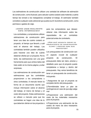 55
Los estimadores de construcción utilizan una variedad de software de estimación
de construcción, como Autocad, para calcular cuánto costará cada material y cuánto
tiempo les tomará a los trabajadores completar el trabajo. El estimador también
considera cualquier costo adicional que pueda ocurrir durante la construcción, como
permisos o gastos de viaje.
¿COMO USAS REALMENTE
ESTA INFORMACION?
Los contratistas y compradores utilizan
estimaciones de construcción para
tener una idea de cuánto costará un
proyecto, el tiempo que llevará y cuál
será el alcance del trabajo. Los
contratistas también pueden utilizarlos
para hacerse una idea de cuánto
deberían ofertar por un proyecto. Por lo
tanto, las estimaciones son una gran
herramienta para que ambos lados del
trato estén en la misma página y evitar
sorpresas.
Las estimaciones de construcción son
estimaciones que los contratistas
proporcionan a los compradores u
otros contratistas. A menudo tienen la
forma de un documento escrito que
incluye información sobre el alcance
del trabajo, el marco de tiempo y el
costo del proyecto. Estas estimaciones
se utilizan a menudo para que los
contratistas se hagan una idea de lo
que deberían ofertar en los proyectos o
para los compradores que desean
obtener más información sobre las
capacidades de un contratista
potencial antes de contratarlo.
¿Por qué necesita crear un
presupuesto de construcción
claro y preciso para sus
proyectos?
Los presupuestos de construcción son
un aspecto crucial de cualquier
proyecto de construcción. El
presupuesto debe ser claro, preciso y
detallado para que el proyecto pueda
completarse a tiempo y dentro del
presupuesto. Hay varios beneficios de
tener un presupuesto de construcción,
incluyendo:
1.Asegurarse de que el proyecto se
complete dentro del presupuesto.
2.Permitiéndole tener un plan de
contingencia en caso de que algo salga
mal
3.Proporcionar una estimación del
costo de los materiales necesarios
para el proyecto.
4.Proporcionar una estimación de los
costos de mano de obra necesarios
para el proyecto.
 