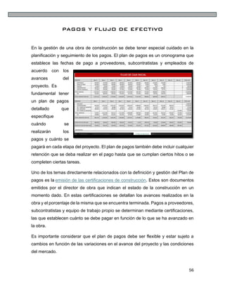 56
PAGOS Y FLUJO DE EFECTIVO
En la gestión de una obra de construcción se debe tener especial cuidado en la
planificación y seguimiento de los pagos. El plan de pagos es un cronograma que
establece las fechas de pago a proveedores, subcontratistas y empleados de
acuerdo con los
avances del
proyecto. Es
fundamental tener
un plan de pagos
detallado que
especifique
cuándo se
realizarán los
pagos y cuánto se
pagará en cada etapa del proyecto. El plan de pagos también debe incluir cualquier
retención que se deba realizar en el pago hasta que se cumplan ciertos hitos o se
completen ciertas tareas.
Uno de los temas directamente relacionados con la definición y gestión del Plan de
pagos es la emisión de las certificaciones de construcción. Estos son documentos
emitidos por el director de obra que indican el estado de la construcción en un
momento dado. En estas certificaciones se detallan los avances realizados en la
obra y el porcentaje de la misma que se encuentra terminada. Pagos a proveedores,
subcontratistas y equipo de trabajo propio se determinan mediante certificaciones,
las que establecen cuánto se debe pagar en función de lo que se ha avanzado en
la obra.
Es importante considerar que el plan de pagos debe ser flexible y estar sujeto a
cambios en función de las variaciones en el avance del proyecto y las condiciones
del mercado.
 