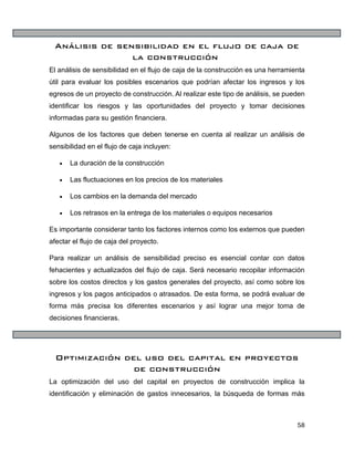 58
Análisis de sensibilidad en el flujo de caja de
la construcción
El análisis de sensibilidad en el flujo de caja de la construcción es una herramienta
útil para evaluar los posibles escenarios que podrían afectar los ingresos y los
egresos de un proyecto de construcción. Al realizar este tipo de análisis, se pueden
identificar los riesgos y las oportunidades del proyecto y tomar decisiones
informadas para su gestión financiera.
Algunos de los factores que deben tenerse en cuenta al realizar un análisis de
sensibilidad en el flujo de caja incluyen:
• La duración de la construcción
• Las fluctuaciones en los precios de los materiales
• Los cambios en la demanda del mercado
• Los retrasos en la entrega de los materiales o equipos necesarios
Es importante considerar tanto los factores internos como los externos que pueden
afectar el flujo de caja del proyecto.
Para realizar un análisis de sensibilidad preciso es esencial contar con datos
fehacientes y actualizados del flujo de caja. Será necesario recopilar información
sobre los costos directos y los gastos generales del proyecto, así como sobre los
ingresos y los pagos anticipados o atrasados. De esta forma, se podrá evaluar de
forma más precisa los diferentes escenarios y así lograr una mejor toma de
decisiones financieras.
Optimización del uso del capital en proyectos
de construcción
La optimización del uso del capital en proyectos de construcción implica la
identificación y eliminación de gastos innecesarios, la búsqueda de formas más
 