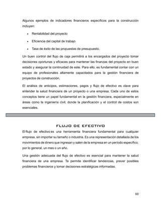 60
Algunos ejemplos de indicadores financieros específicos para la construcción
incluyen:
• Rentabilidad del proyecto
• Eficiencia del capital de trabajo
• Tasa de éxito de las propuestas de presupuesto.
Un buen control del flujo de caja permitirá a los encargados del proyecto tomar
decisiones oportunas y eficaces para mantener las finanzas del proyecto en buen
estado y asegurar la continuidad de este. Para ello, es fundamental contar con un
equipo de profesionales altamente capacitados para la gestión financiera de
proyectos de construcción.
El análisis de anticipos, estimaciones, pagos y flujo de efectivo es clave para
entender la salud financiera de un proyecto o una empresa. Cada uno de estos
conceptos tiene un papel fundamental en la gestión financiera, especialmente en
áreas como la ingeniería civil, donde la planificación y el control de costos son
esenciales.
FLUJO DE EFECTIVO
El flujo de efectivo es una herramienta financiera fundamental para cualquier
empresa, sin importar su tamaño o industria. Es una representación detallada de los
movimientos de dinero que ingresan y salen de la empresa en un período específico,
por lo general, un mes o un año.
Una gestión adecuada del flujo de efectivo es esencial para mantener la salud
financiera de una empresa. Te permite identificar tendencias, prever posibles
problemas financieros y tomar decisiones estratégicas informadas.
 