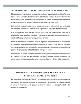 62
El ingeniero y las interrelaciones personales.
El trabajo de un ingeniero en construcción va desde la planificación y el diseño, para
llevar a cabo una obra de construcción, además se encarga de su mantenimiento
en infraestructuras como edificios. Así también, su campo de trabajo tiene injerencia
en la construcción de puentes, carreteras, aeropuertos, entre otros.
La ingeniería en construcción como tal, es una rama de la ingeniería que se enfoca
en el diseño, planificación, construcción y gestión de proyectos de construcción.
Los profesionales que ejercen utilizan principios de matemáticas, ciencias y
tecnologías para planificar, construir y mantener una amplia gama de estructuras,
desde edificios y carreteras hasta puentes y túneles.
Entre las habilidades necesarias para un ingeniero en construcción se encuentran
la capacidad para planificar y diseñar proyectos de construcción, conocer y aplicar
normas y regulaciones, comprender los materiales y métodos de construcción, la
gestión de proyectos y la habilidad para trabajar en equipo.
La ingeniería en construcción es una profesión muy importante ya que los ingenieros
en construcción son los responsables de asegurarse de que los proyectos de
construcción se lleven a cabo de manera segura, eficiente y dentro del presupuesto.
Desarrollo y crecimiento a través de la
Ingeniería en Construcción
En el tema del desarrollo económico, la ingeniería en construcción contribuye en la
generación de nuevos empleos, la construcción de edificios o infraestructuras
requiere de mucha mano de obra, la cual se traduce en nuevas oportunidades de
trabajo en este sector.
 
