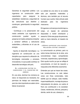 64
Garantiza la seguridad pública: Los
ingenieros en construcción están
capacitados para asegurar la
estabilidad, resistencia y seguridad de
las estructuras que diseñan y
construyen, garantizando la seguridad
pública.
· Contribuye a la preservación del
medio ambiente: Los ingenieros en
construcción pueden ayudar a
preservar el medio ambiente al diseñar
y construir edificios y estructuras
sostenibles y eficientes en el uso de
energía.
· Aporta al desarrollo tecnológico: La
ingeniería en construcción es una
disciplina que requiere la utilización de
tecnologías avanzadas y procesos
innovadores, lo que puede contribuir al
desarrollo tecnológico del país.
El liderazgo entre el
ingeniero y el maestro de
obras
En una obra, dominar los números es
clave, la maquinaria es necesaria, los
permisos de trabajo son esenciales,
pero los más importante es saber cómo
liderar el personal.
La calidad de una obra no se evalúa
solo por aspectos materiales y
técnicos, sino también por el recurso
humano que cuenta. Este artículo está
dedicado para los ingenieros
mexicanos.
El ingeniero civil siempre tendrá bajo su
cargo, un equipo de personas
dispuestas a recibir orientación y
asesoría. Entre ese grupo de personas,
está su mano derecha, el maestro de
obras.
¿Cómo empezar una buena
relación entre ambos?
La comunicación es primero, pero no
sobre temas técnicos de la obra, sino
conociéndose mejor, compartiendo
vivencias, experiencias y aprendizajes.
Esto ayuda mucho ya que se refleja el
conocimiento, el nivel de reacción y
respuesta ante diferentes escenarios.
Entender por qué se hacen las cosas.
Las construcciones no solo deben
verse con fines comerciales, todo
ladrillo que se coloque, cada medida,
impermeabilización, montaje de pisos e
interpretación de planos, se vuelve al
final una contribución a la sociedad.
Casas, residencias, oficinas, parques y
demás, serán de uso, obsequio y
 