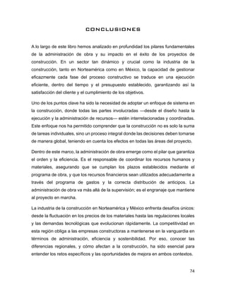 74
CONCLUSIONES
A lo largo de este libro hemos analizado en profundidad los pilares fundamentales
de la administración de obra y su impacto en el éxito de los proyectos de
construcción. En un sector tan dinámico y crucial como la industria de la
construcción, tanto en Norteamérica como en México, la capacidad de gestionar
eficazmente cada fase del proceso constructivo se traduce en una ejecución
eficiente, dentro del tiempo y el presupuesto establecido, garantizando así la
satisfacción del cliente y el cumplimiento de los objetivos.
Uno de los puntos clave ha sido la necesidad de adoptar un enfoque de sistema en
la construcción, donde todas las partes involucradas —desde el diseño hasta la
ejecución y la administración de recursos— estén interrelacionadas y coordinadas.
Este enfoque nos ha permitido comprender que la construcción no es solo la suma
de tareas individuales, sino un proceso integral donde las decisiones deben tomarse
de manera global, teniendo en cuenta los efectos en todas las áreas del proyecto.
Dentro de este marco, la administración de obra emerge como el pilar que garantiza
el orden y la eficiencia. Es el responsable de coordinar los recursos humanos y
materiales, asegurando que se cumplan los plazos establecidos mediante el
programa de obra, y que los recursos financieros sean utilizados adecuadamente a
través del programa de gastos y la correcta distribución de anticipos. La
administración de obra va más allá de la supervisión; es el engranaje que mantiene
al proyecto en marcha.
La industria de la construcción en Norteamérica y México enfrenta desafíos únicos:
desde la fluctuación en los precios de los materiales hasta las regulaciones locales
y las demandas tecnológicas que evolucionan rápidamente. La competitividad en
esta región obliga a las empresas constructoras a mantenerse en la vanguardia en
términos de administración, eficiencia y sostenibilidad. Por eso, conocer las
diferencias regionales, y cómo afectan a la construcción, ha sido esencial para
entender los retos específicos y las oportunidades de mejora en ambos contextos.
 