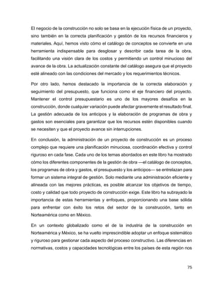 75
El negocio de la construcción no solo se basa en la ejecución física de un proyecto,
sino también en la correcta planificación y gestión de los recursos financieros y
materiales. Aquí, hemos visto cómo el catálogo de conceptos se convierte en una
herramienta indispensable para desglosar y describir cada tarea de la obra,
facilitando una visión clara de los costos y permitiendo un control minucioso del
avance de la obra. La actualización constante del catálogo asegura que el proyecto
esté alineado con las condiciones del mercado y los requerimientos técnicos.
Por otro lado, hemos destacado la importancia de la correcta elaboración y
seguimiento del presupuesto, que funciona como el eje financiero del proyecto.
Mantener el control presupuestario es uno de los mayores desafíos en la
construcción, donde cualquier variación puede afectar gravemente el resultado final.
La gestión adecuada de los anticipos y la elaboración de programas de obra y
gastos son esenciales para garantizar que los recursos estén disponibles cuando
se necesiten y que el proyecto avance sin interrupciones.
En conclusión, la administración de un proyecto de construcción es un proceso
complejo que requiere una planificación minuciosa, coordinación efectiva y control
riguroso en cada fase. Cada uno de los temas abordados en este libro ha mostrado
cómo los diferentes componentes de la gestión de obra —el catálogo de conceptos,
los programas de obra y gastos, el presupuesto y los anticipos— se entrelazan para
formar un sistema integral de gestión. Solo mediante una administración eficiente y
alineada con las mejores prácticas, es posible alcanzar los objetivos de tiempo,
costo y calidad que todo proyecto de construcción exige. Este libro ha subrayado la
importancia de estas herramientas y enfoques, proporcionando una base sólida
para enfrentar con éxito los retos del sector de la construcción, tanto en
Norteamérica como en México.
En un contexto globalizado como el de la industria de la construcción en
Norteamérica y México, se ha vuelto imprescindible adoptar un enfoque sistemático
y riguroso para gestionar cada aspecto del proceso constructivo. Las diferencias en
normativas, costos y capacidades tecnológicas entre los países de esta región nos
 