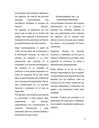 9
de la gestión administrativa aplicada a
los negocios. Se crearon las primeras
escuelas administrativas que
permitieron formalizar el proceso de
manera técnica.
Por ejemplo: El taylorismo fue una
teoría que se basó en la división del
trabajo, pero aplicada a la producción
industrial en serie para llevar al máximo
la productividad de la mano de obra.
Edad Contemporánea. A partir de
1789, con las ideas de la Ilustración y
la Revolución francesa, se inició un
período de evolución a un ritmo
exponencial que continúa en la
actualidad. Los avances tecnológicos y
los cambios en la sociedad de
consumo a nivel global impactaron en
todos los aspectos de la vida, entre
ellos, la administración que, además de
ser un proceso de organización interna,
está condicionada por el mercado
nacional y extranjero en el que se
desarrolla.
Por ejemplo: Una empresa que exporta
su producción a otros países debe
implementar una dirección
administrativa con conocimientos en
comercio internacional y estar
preparada para los cambios legales y
aduaneros de cada nación.
Funciones de la
administración
Las principales funciones del proceso
administrativo en un proyecto o
empresa son: Planificar. Diseñar un
plan que determinará cómo alcanzar
los objetivos de la manera más
efectiva. Servirá de guía para realizar
las tareas y los proyectos de forma
coordinada.
Organizar. Revisar los recursos
humanos y materiales de los que se
dispone y detectar los que faltan, para
organizar la estructura en áreas o
departamentos especializados.
Dirigir. Ejercer el rol de un líder o
director responsable de que la gestión
o el desempeño de la organización esté
alineada con los objetivos. Este rol
requiere de una visión integral de los
recursos disponibles y necesarios, los
gastos y las inversiones, entre otras
variables.
Controlar. Evaluar los procesos y el
desempeño de cada área o empleado,
con el objetivo de detectar problemas o
mejoras.
 
