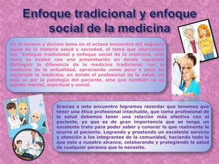 En el noveno y decimo tema en el octavo encuentro del segundo
lapso de la materia salud y sociedad, el tema que abarcamos
fue “Enfoque tradicional y enfoque social de la medicina, este
tema se evaluó con una presentación en donde logramos
distinguir la diferencia de la medicina tradicional, con la
medicina de la actualidad, apreciando como poco a poco ha
mejorado la medicina, en donde el profesional de la salud, no
solo se por la patología del paciente, sino que también ve su
estado mental, espiritual y social.
Gracias a este encuentro logramos recordar que tenemos que
tener una ética profesional intachable, que como profesional de
la salud debemos tener una relación más afectiva con el
paciente, ya que es de gran importancia que se tenga un
excelente trato para poder saber y conocer lo que realmente le
ocurre al paciente. Logrando y prestando un excelente servicio
y atención a los integrantes de la comunidad, haciendo todo lo
que este a nuestro alcance, colaborando y protegiendo la salud
de cualquier persona que lo necesite.
 