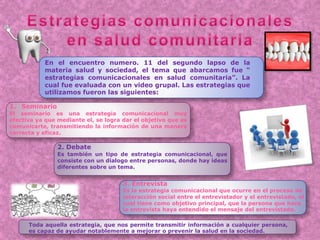 1. Seminario
El seminario es una estrategia comunicacional muy
efectiva ya que mediante el, se logra dar el objetivo que es
comunicarte, transmitiendo la información de una manera
correcta y eficaz.
3. Entrevista
Es la estrategia comunicacional que ocurre en el proceso de
interacción social entre el entrevistador y el entrevistado, el
cual tiene como objetivo principal, que la persona que hace
la entrevista haya entendido el mensaje del entrevistado.
2. Debate
Es también un tipo de estrategia comunicacional, que
consiste con un dialogo entre personas, donde hay ideas
diferentes sobre un tema.
En el encuentro numero. 11 del segundo lapso de la
materia salud y sociedad, el tema que abarcamos fue “
estrategias comunicacionales en salud comunitaria”. La
cual fue evaluada con un video grupal. Las estrategias que
utilizamos fueron las siguientes:
Toda aquella estrategia, que nos permite transmitir información a cualquier persona,
es capaz de ayudar notablemente a mejorar o prevenir la salud en la sociedad.
 