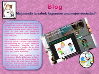 El blog fue lo ultimo que realice en la
materia de salud y sociedad, la cual
es una herramienta de crecimiento
personal, donde pude lograr incluir
todo lo que fue mi grandiosa
experiencia durante estos meses en
esta materia.
Esta materia en general me pareció
de gran ayuda, ya que como futuros
profesionales de la salud debemos
ser integrales, además de que
siempre dando lo mejor de si, ante
cualquier adversidad, para lograr
tener una mejor sociedad.
Para concluir doy gracias a las
profesoras; Stella Villamizar y Aubel
Abreu, por darme la oportunidad de
crecer cada día mas como persona,
con sus orientaciones para poder
lograr ser en un futuro un excelente
profesional de la salud.
 