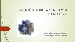 RELACIÓN ENTRE LA CIENCIA Y LA
TECNOLOGÍA.
PIZAÑA PÉREZ ROBERTO ÁNGEL
BLAS JUÁREZ JESSICA CARINA.
 