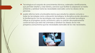  Tecnología es el conjunto de conocimientos técnicos, ordenados científicamente,
que permiten diseñar y crear bienes y servicios que facilitan la adaptación al medio
ambiente y satisfacer tanto las necesidades esenciales como los deseos de las
personas.
 puede referirse tanto a la disciplina teórica que estudia los saberes comunes a
todas las tecnologías como a educación tecnológica, la disciplina escolar abocada a
la familiarización con las tecnologías más importantes. La actividad tecnológica
influye en el progreso social y económico, pero su carácter abrumadoramente
comercial hace que esté más orientada a satisfacer los deseos de los más
prósperos (consumismo) que las necesidades esenciales de los más necesitados,
 