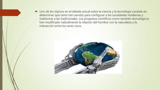  Uno de los tópicos en el debate actual sobre la ciencia y la tecnología consiste en
determinar que tanto han servido para configurar a las sociedades modernas y
trasformar a las tradicionales. Los progresos científicos como también tecnológicos
han modificado radicalmente la relación del hombre con la naturaleza y la
interacción entre los seres vivos
 