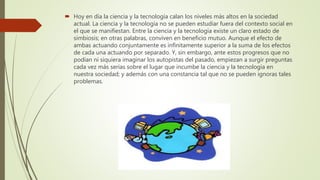  Hoy en día la ciencia y la tecnología calan los niveles más altos en la sociedad
actual. La ciencia y la tecnología no se pueden estudiar fuera del contexto social en
el que se manifiestan. Entre la ciencia y la tecnología existe un claro estado de
simbiosis; en otras palabras, conviven en beneficio mutuo. Aunque el efecto de
ambas actuando conjuntamente es infinitamente superior a la suma de los efectos
de cada una actuando por separado. Y, sin embargo, ante estos progresos que no
podían ni siquiera imaginar los autopistas del pasado, empiezan a surgir preguntas
cada vez más serias sobre el lugar que incumbe la ciencia y la tecnología en
nuestra sociedad; y además con una constancia tal que no se pueden ignoras tales
problemas.
 