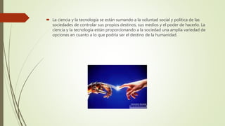  La ciencia y la tecnología se están sumando a la voluntad social y política de las
sociedades de controlar sus propios destinos, sus medios y el poder de hacerlo. La
ciencia y la tecnología están proporcionando a la sociedad una amplia variedad de
opciones en cuanto a lo que podría ser el destino de la humanidad.
 