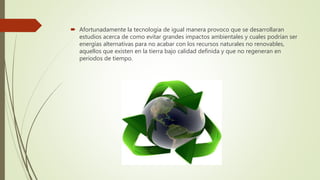  Afortunadamente la tecnología de igual manera provoco que se desarrollaran
estudios acerca de como evitar grandes impactos ambientales y cuales podrían ser
energías alternativas para no acabar con los recursos naturales no renovables,
aquellos que existen en la tierra bajo calidad definida y que no regeneran en
periodos de tiempo.
 
