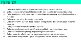 REQUERIMIENTOS
1. Debe crear inclusión entre las personas de una manera masiva e in situ
2. Debe poder generar un resultado reconocible para todas las personas participantes
3. Debe ser ejecutado utilizando la economía colaborativa como excusa de la adquisición de
recursos
4. Debe crear conciencia de empatía y tolerancia
5. Debe fomentar los espacios de co-creación entre personas de la universidad y personas
externas.
6. Debe poder formar escalarse en otros espacios
7. Debe permitir interactuar desde diferentes cualidades que tengas las personas
8. Debe utilizar medios digitales para poder llegar masivamente
9. Debe mejorar las relaciones entre las personas, quienes sean desconocidos
10. Debe evidenciar lugares no lugares para generar un valor de parte del usuario
 